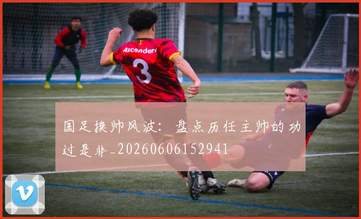 国足换帅风波:盘点历任主帅的功过是非_20260606152941