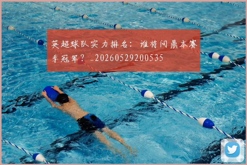 英超球队实力排名：谁将问鼎本赛季冠军？_20260529200535