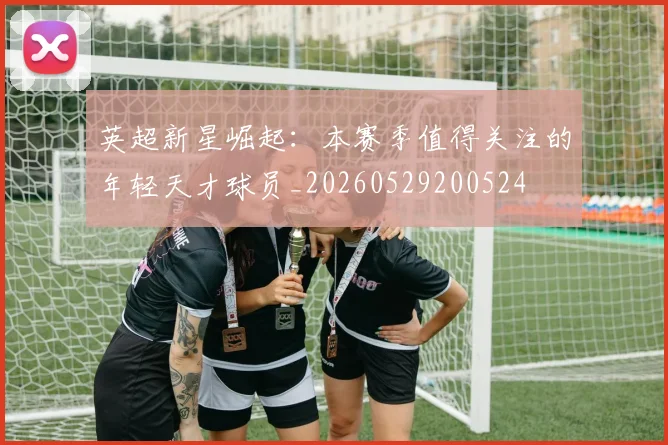 英超新星崛起:本赛季值得关注的年轻天才球员_20260529200524