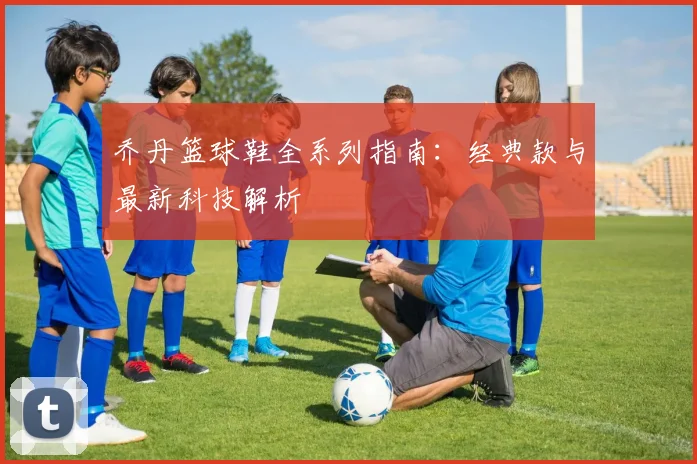 乔丹篮球鞋全系列指南:经典款与最新科技解析